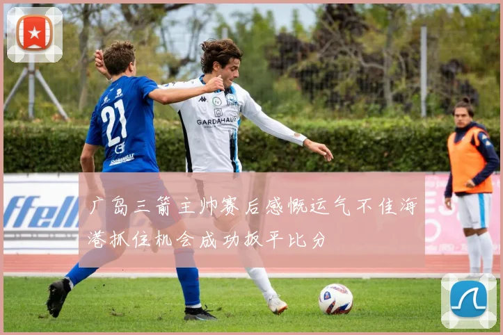 广岛三箭主帅赛后感慨运气不佳海港抓住机会成功扳平比分