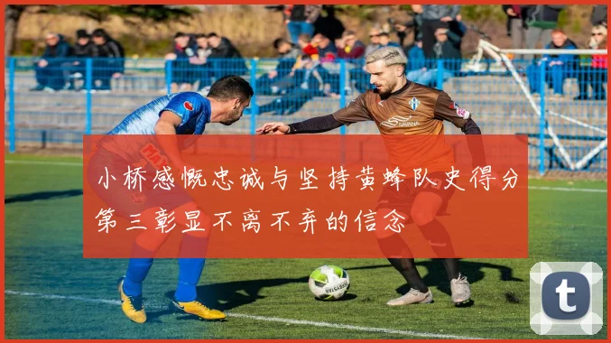 小桥感慨忠诚与坚持黄蜂队史得分第三彰显不离不弃的信念