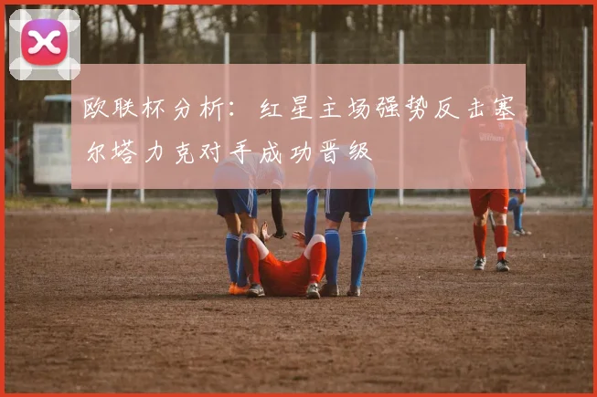 欧联杯分析：红星主场强势反击塞尔塔力克对手成功晋级