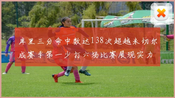 库里三分命中数达138次超越米切尔成赛季第一少打六场比赛展现实力