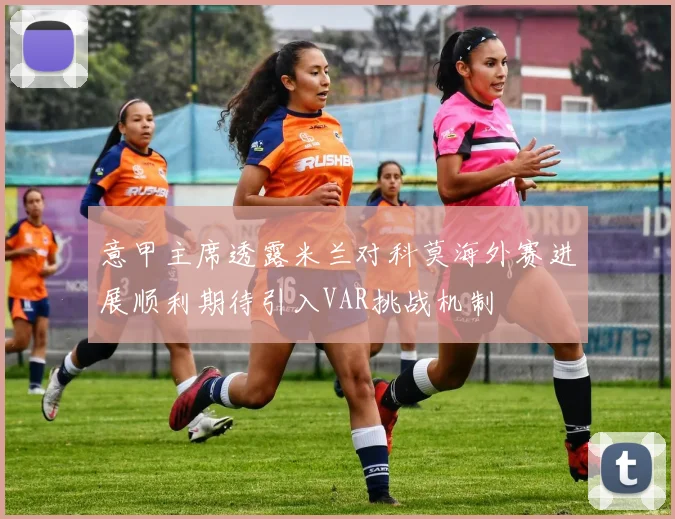 意甲主席透露米兰对科莫海外赛进展顺利期待引入VAR挑战机制