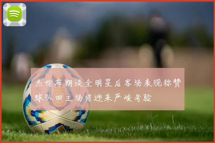 杰伦布朗谈全明星后客场表现称赞球队回主场将迎来严峻考验