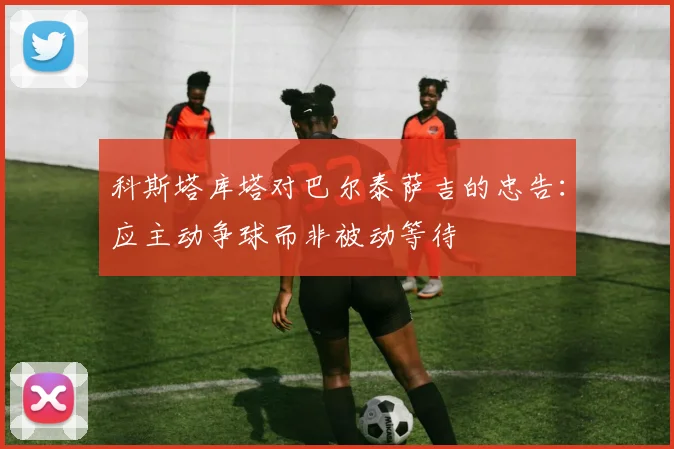 科斯塔库塔对巴尔泰萨吉的忠告：应主动争球而非被动等待