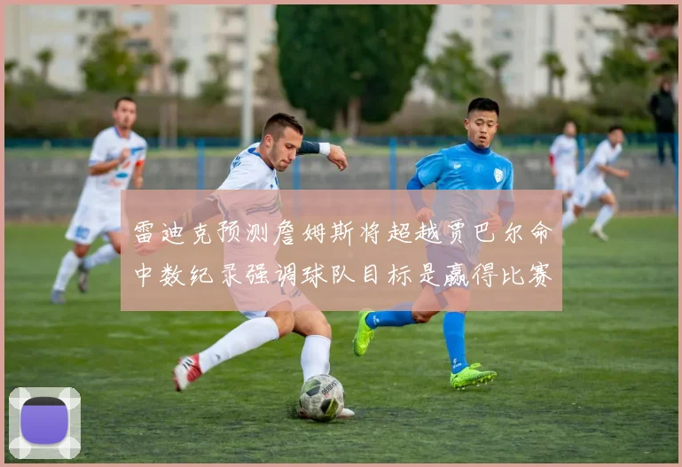 雷迪克预测詹姆斯将超越贾巴尔命中数纪录强调球队目标是赢得比赛