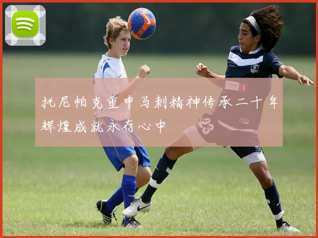 托尼帕克重申马刺精神传承二十年辉煌成就永存心中