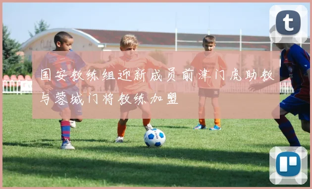 国安教练组迎新成员前津门虎助教与蓉城门将教练加盟