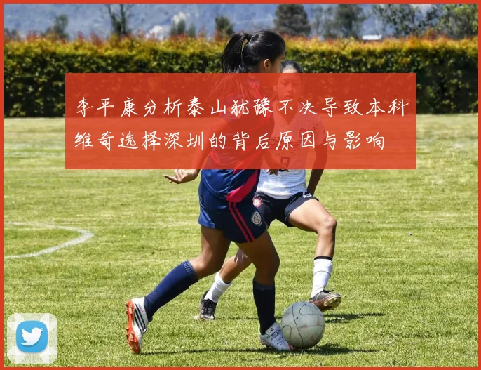 李平康分析泰山犹豫不决导致本科维奇选择深圳的背后原因与影响