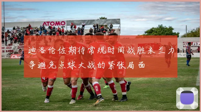 迪洛伦佐期待常规时间战胜米兰力争避免点球大战的紧张局面