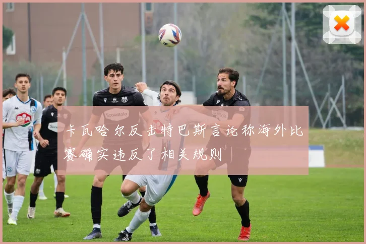 卡瓦哈尔反击特巴斯言论称海外比赛确实违反了相关规则