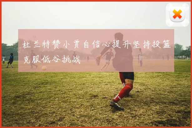 杜兰特赞小贾自信心提升坚持投篮克服低谷挑战