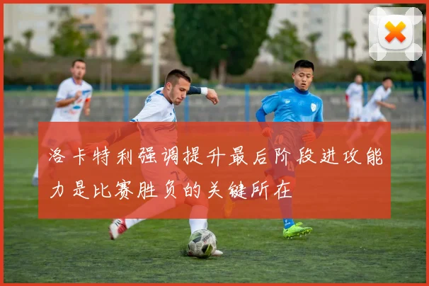 洛卡特利强调提升最后阶段进攻能力是比赛胜负的关键所在