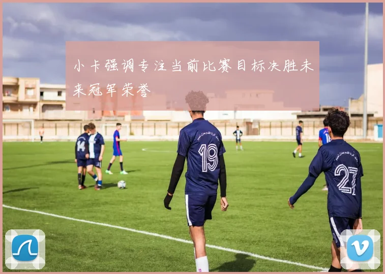 小卡强调专注当前比赛目标决胜未来冠军荣誉