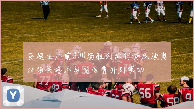 英超主帅前300场胜利排行榜瓜迪奥拉领衔塔帅与克洛普并列第四