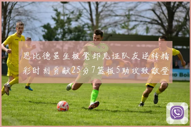 恩比德虽坐板凳却见证队友逆转精彩时刻贡献25分7篮板5助攻致敬登哥