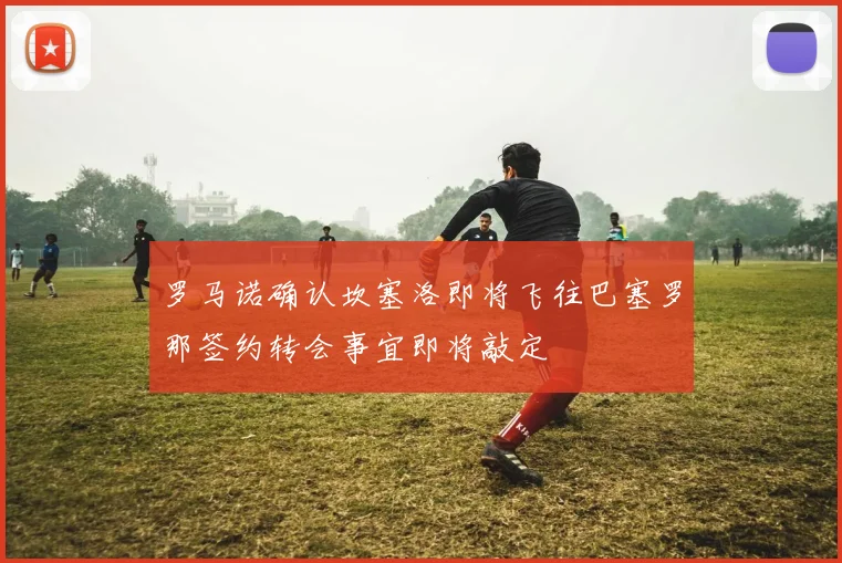 罗马诺确认坎塞洛即将飞往巴塞罗那签约转会事宜即将敲定
