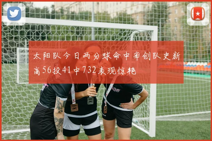 太阳队今日两分球命中率创队史新高56投41中732表现惊艳