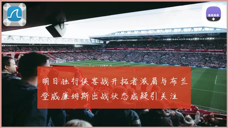 明日独行侠客战开拓者浓眉与布兰登威廉姆斯出战状态成疑引关注