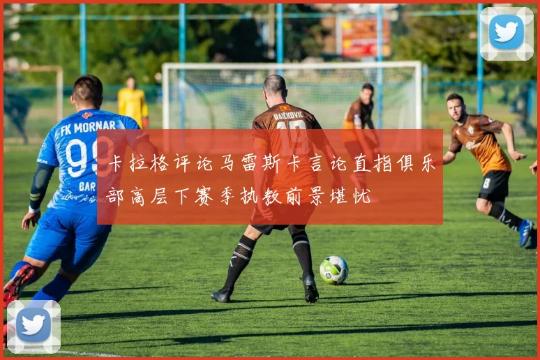 卡拉格评论马雷斯卡言论直指俱乐部高层下赛季执教前景堪忧
