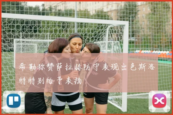 希勒称赞萨拉赫防守表现出色斯洛特特别给予表扬