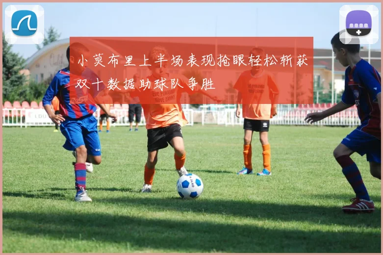 小莫布里上半场表现抢眼轻松斩获双十数据助球队争胜