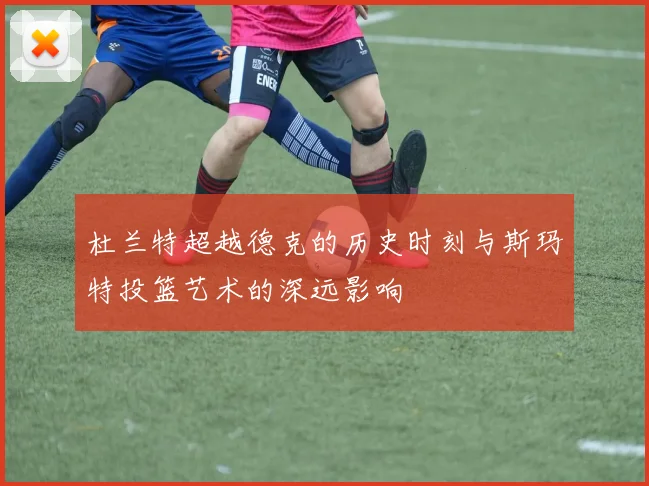 杜兰特超越德克的历史时刻与斯玛特投篮艺术的深远影响