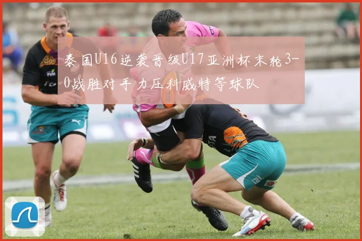 泰国U16逆袭晋级U17亚洲杯末轮3-0战胜对手力压科威特等球队