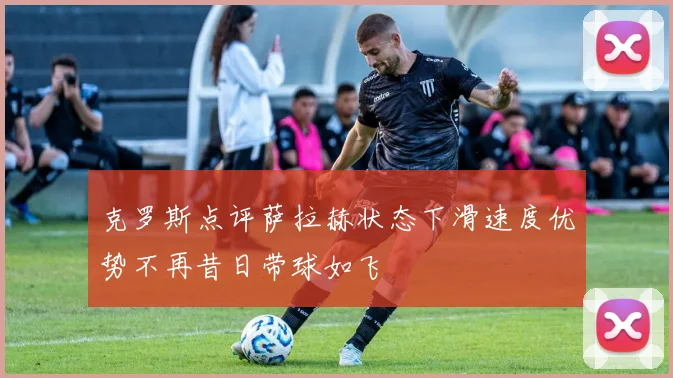 克罗斯点评萨拉赫状态下滑速度优势不再昔日带球如飞