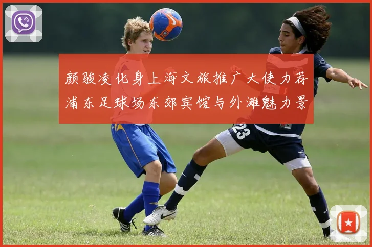 颜骏凌化身上海文旅推广大使力荐浦东足球场东郊宾馆与外滩魅力景点