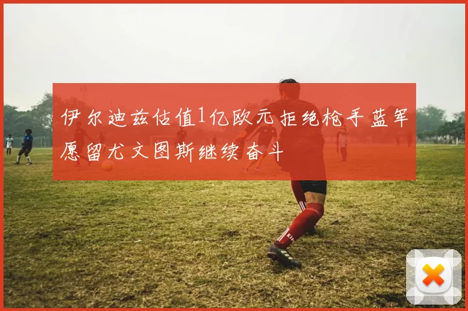 伊尔迪兹估值1亿欧元拒绝枪手蓝军愿留尤文图斯继续奋斗