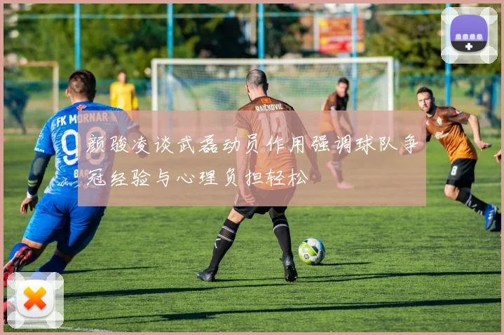 颜骏凌谈武磊动员作用强调球队争冠经验与心理负担轻松