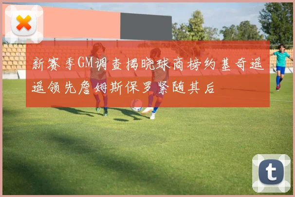 新赛季GM调查揭晓球商榜约基奇遥遥领先詹姆斯保罗紧随其后