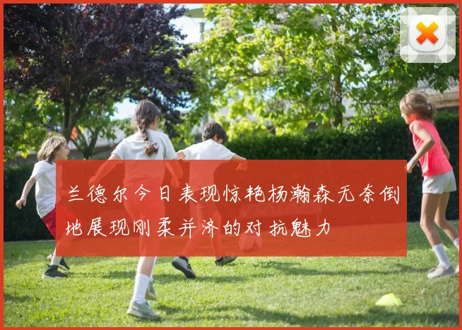 兰德尔今日表现惊艳杨瀚森无奈倒地展现刚柔并济的对抗魅力