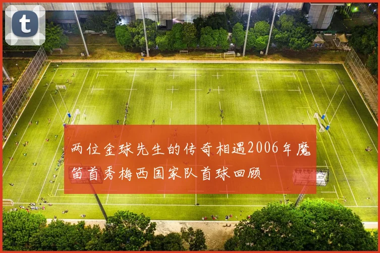 两位金球先生的传奇相遇2006年魔笛首秀梅西国家队首球回顾