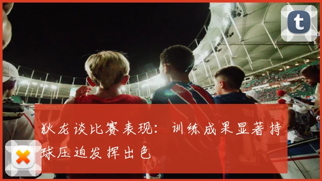 狄龙谈比赛表现：训练成果显著持球压迫发挥出色