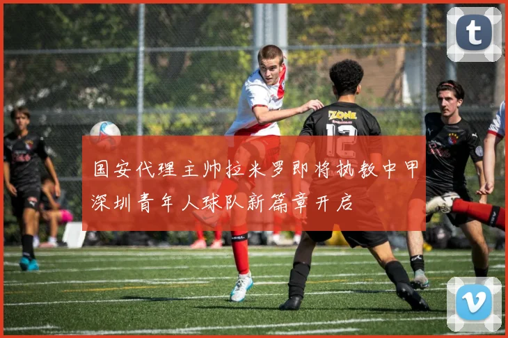 国安代理主帅拉米罗即将执教中甲深圳青年人球队新篇章开启