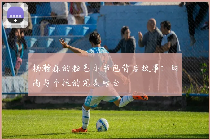 杨瀚森的粉色小书包背后故事：时尚与个性的完美结合