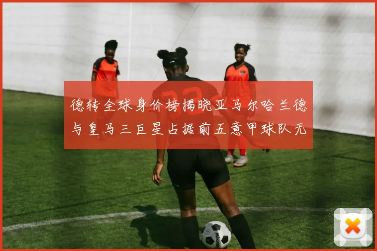 德转全球身价榜揭晓亚马尔哈兰德与皇马三巨星占据前五意甲球队无缘前二十