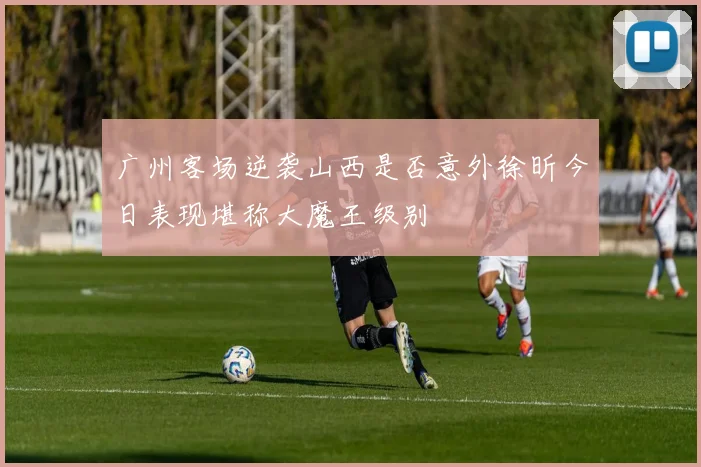 广州客场逆袭山西是否意外徐昕今日表现堪称大魔王级别