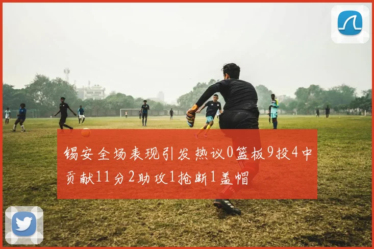 锡安全场表现引发热议0篮板9投4中贡献11分2助攻1抢断1盖帽